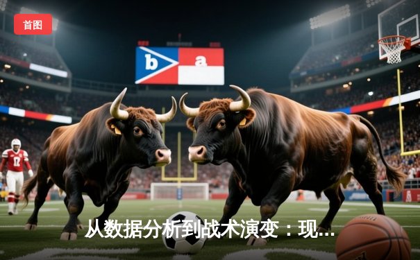 从数据分析到战术演变：现代体育资讯的深度解析维度