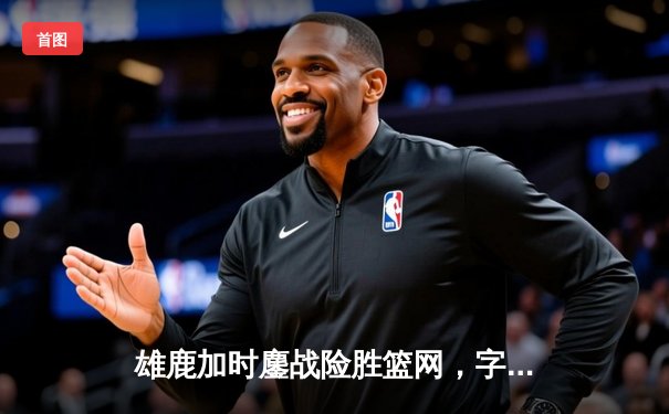 雄鹿加时鏖战险胜篮网，字母哥44分主宰关键时刻