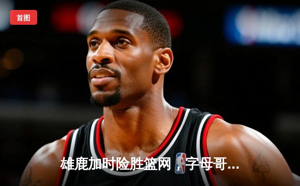 雄鹿加时险胜篮网，字母哥44分率队捍卫主场